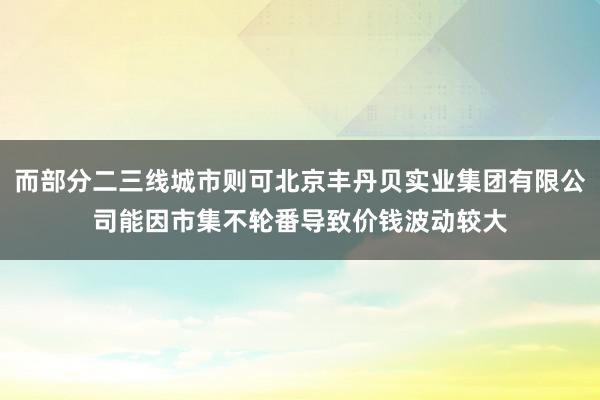 而部分二三线城市则可北京丰丹贝实业集团有限公司能因市集不轮番导致价钱波动较大